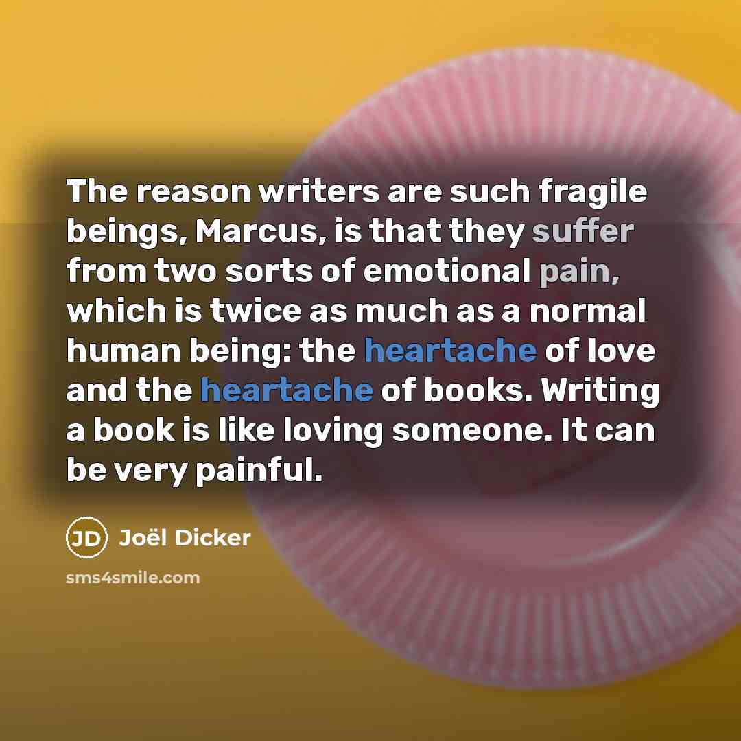 “The reason writers are such fragile beings, Marcus, is that they suffer from two sorts of emotional pain, which is twice as much as a normal human being: the heartache of love and the heartache of books. Writing a book is like loving someone. It can be very painful.” quote by Joel Dicker