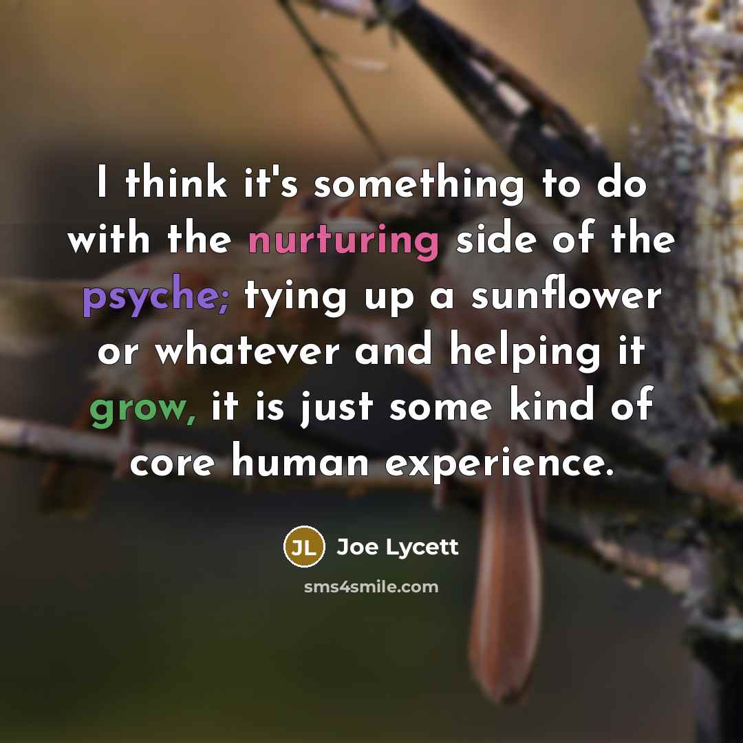 “I think it's something to do with the nurturing side of the psyche; tying up a sunflower or whatever and helping it grow, it is just some kind of core human experience.” quote by Joe Lycett