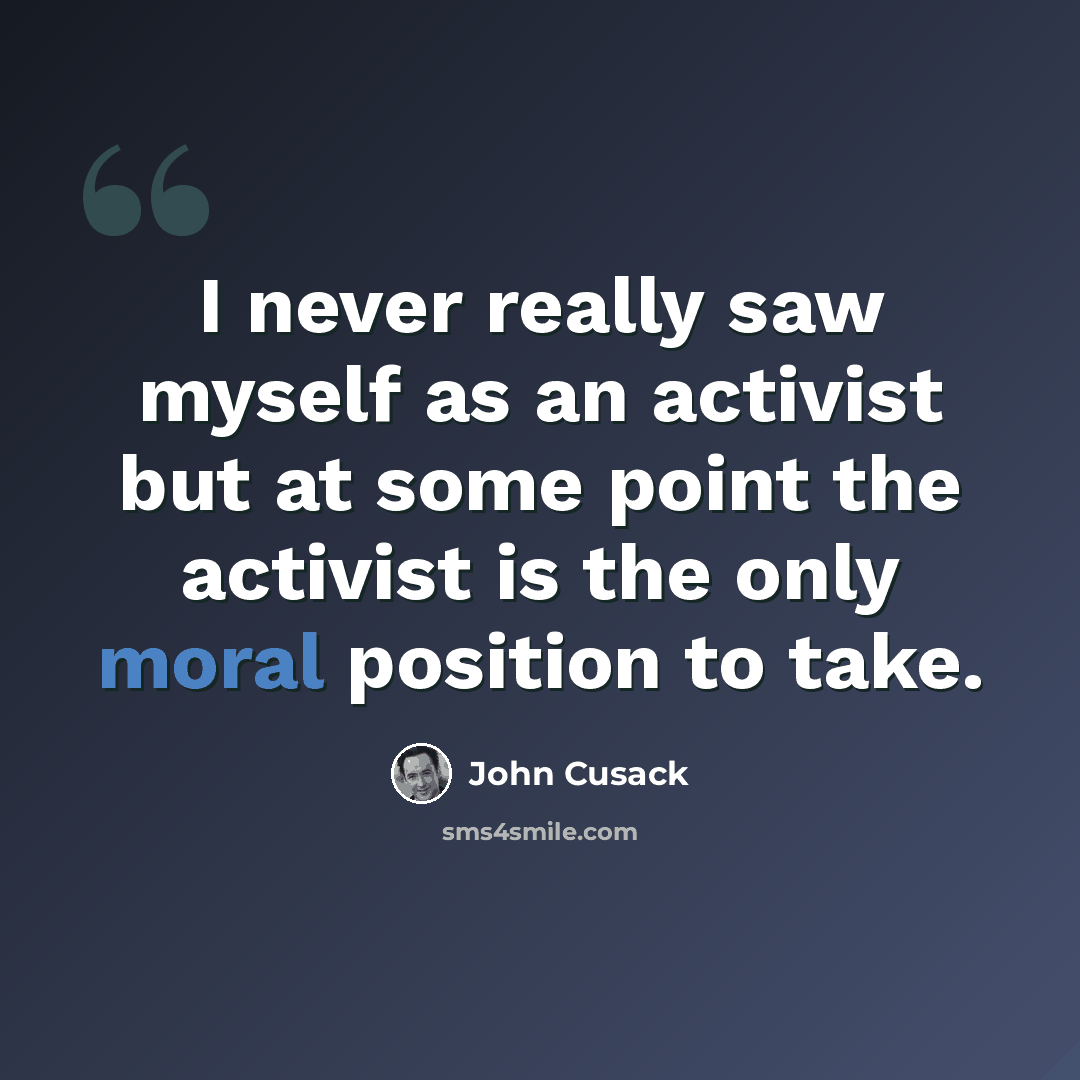 “I never really saw myself as an activist but at some point the activist is the only moral position to take.” quote by John Cusack