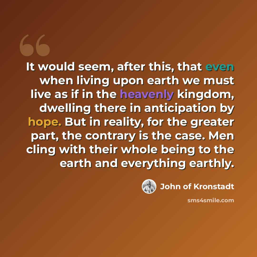 “It would seem, after this, that even when living upon earth we must live as if in the heavenly kingdom, dwelling there in anticipation by hope. But in reality, for the greater part, the contrary is the case. Men cling with their whole being to the earth and everything earthly.” quote by John of Kronstadt
