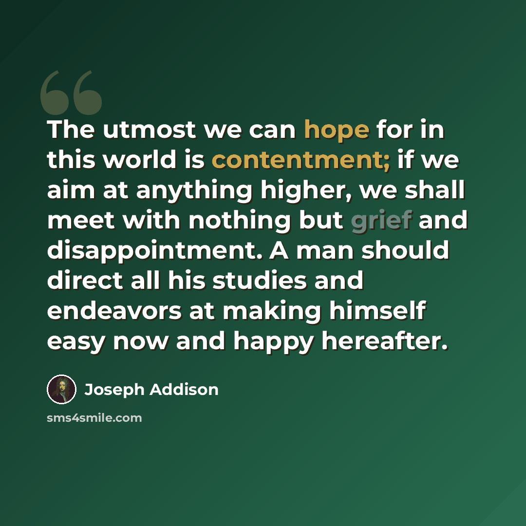 “The utmost we can hope for in this world is contentment; if we aim at anything higher, we shall meet with nothing but grief and disappointment. A man should direct all his studies and endeavors at making himself easy now and happy hereafter.” quote by Joseph Addison