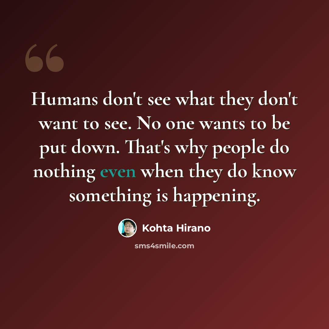 “Humans don't see what they don't want to see. No one wants to be put down. That's why people do nothing even when they do know something is happening.” quote by Kohta Hirano