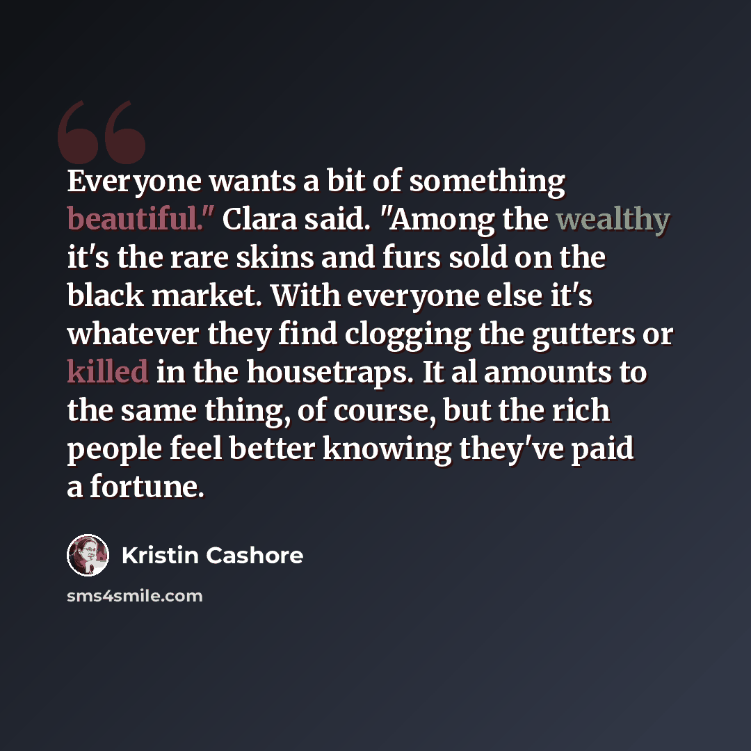“Everyone wants a bit of something beautiful." Clara said. "Among the wealthy it's the rare skins and furs sold on the black market. With everyone else it's whatever they find clogging the gutters or killed in the housetraps. It al amounts to the same thing, of course, but the rich people feel…” quote by Kristin Cashore