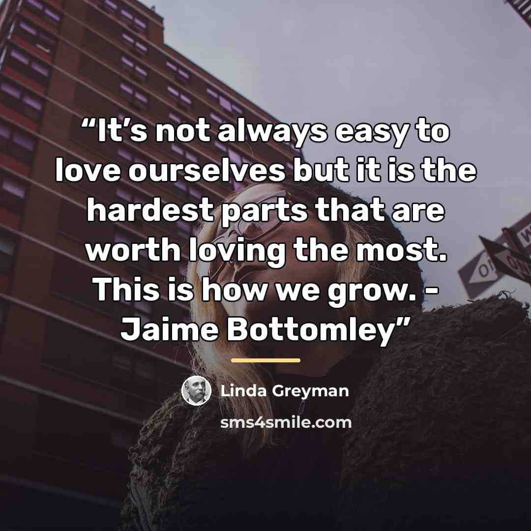 “It’s not always easy to love ourselves but it is the hardest parts that are worth loving the most. This is how we grow. - Jaime Bottomley” quote by Linda Greyman