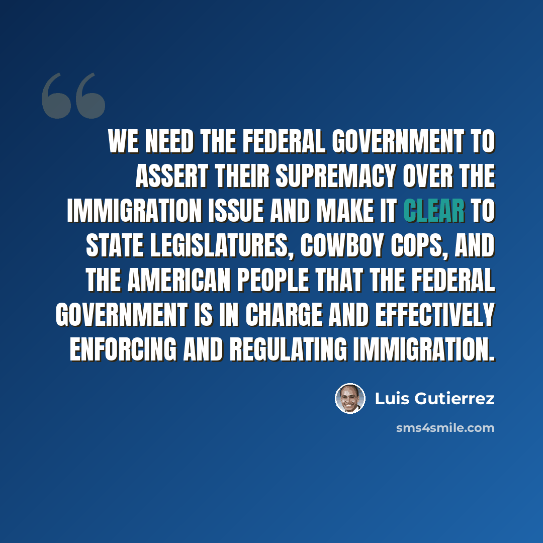 “We need the federal government to assert their supremacy over the immigration issue and make it clear to state legislatures, cowboy cops, and the American people that the federal government is in charge and effectively enforcing and regulating immigration.” quote by Luis Gutierrez