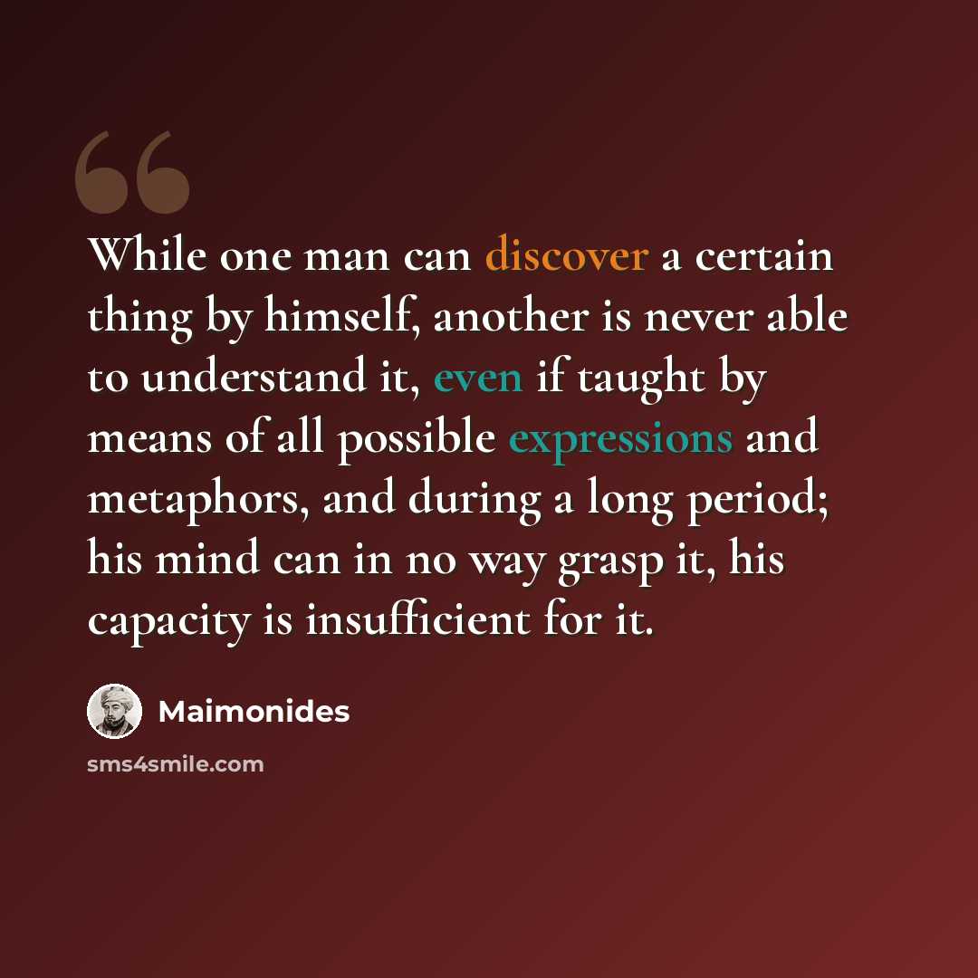 “While one man can discover a certain thing by himself, another is never able to understand it, even if taught by means of all possible expressions and metaphors, and during a long period; his mind can in no way grasp it, his capacity is insufficient for it.” quote by Maimonides