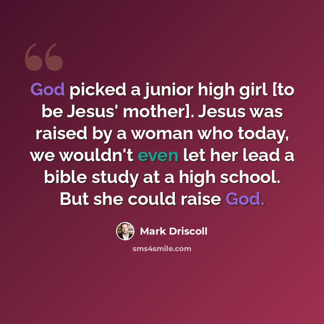 “God picked a junior high girl [to be Jesus' mother]. Jesus was raised by a woman who today, we wouldn't even let her lead a bible study at a high school. But she could raise God.” quote by Mark Driscoll