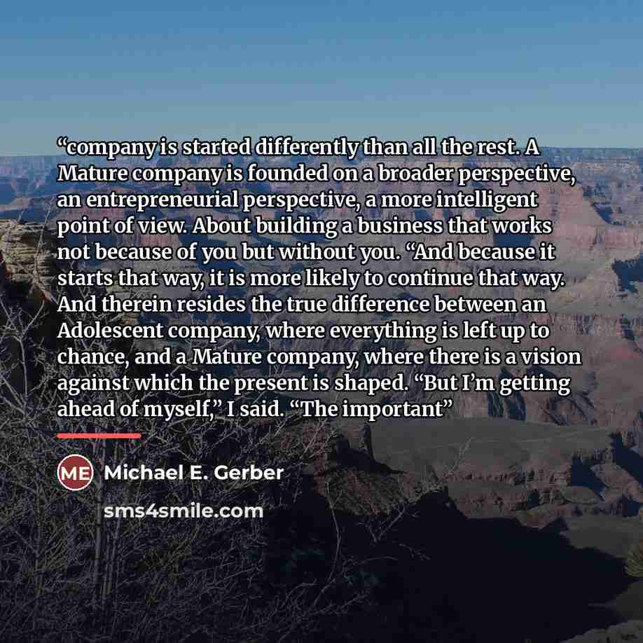 “company is started differently than all the rest. A Mature company is founded on a broader perspective, an entrepreneurial perspective, a more intelligent point of view. About building a business that works not because of you but without you. “And because it starts that way, it is more likely to…” quote by Michael E. Gerber