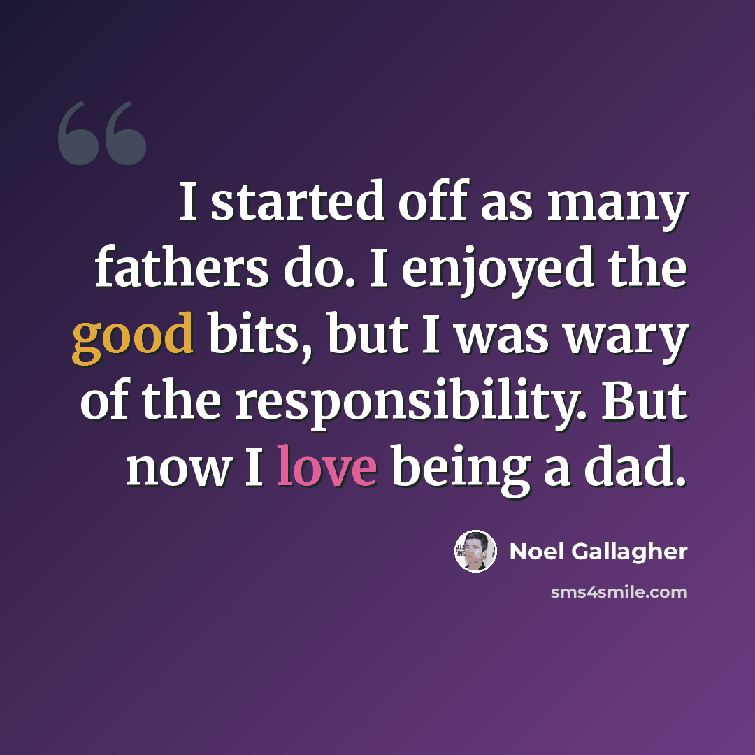 “I started off as many fathers do. I enjoyed the good bits, but I was wary of the responsibility. But now I love being a dad.” quote by Noel Gallagher