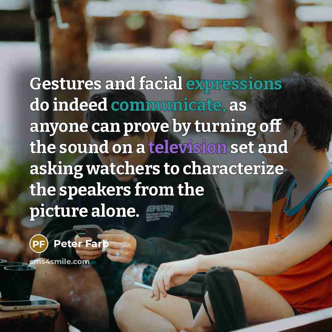 “Gestures and facial expressions do indeed communicate, as anyone can prove by turning off the sound on a television set and asking watchers to characterize the speakers from the picture alone.” quote by Peter Farb