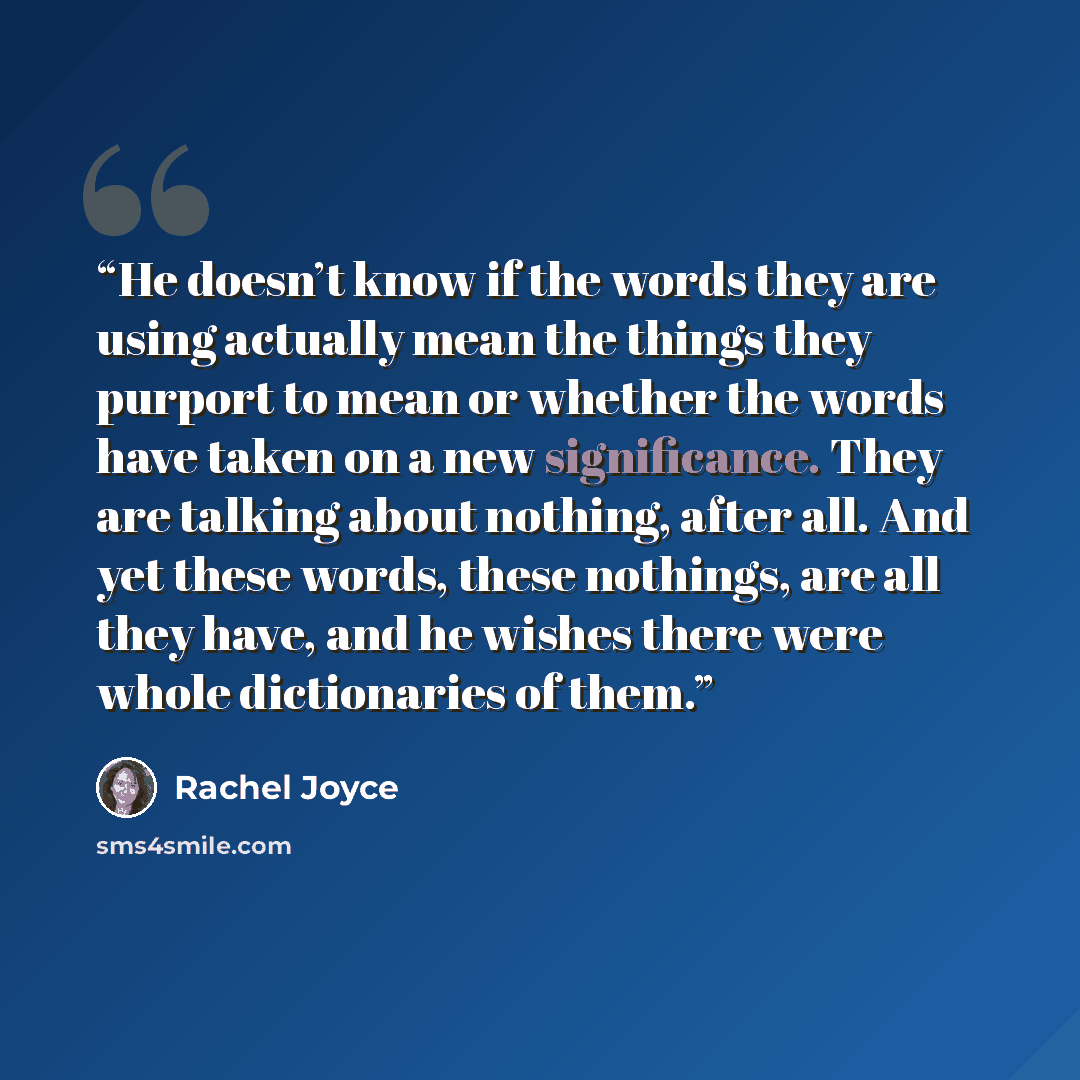 “He doesn’t know if the words they are using actually mean the things they purport to mean or whether the words have taken on a new significance. They are talking about nothing, after all. And yet these words, these nothings, are all they have, and he wishes there were whole dictionaries of them.” quote by Rachel Joyce