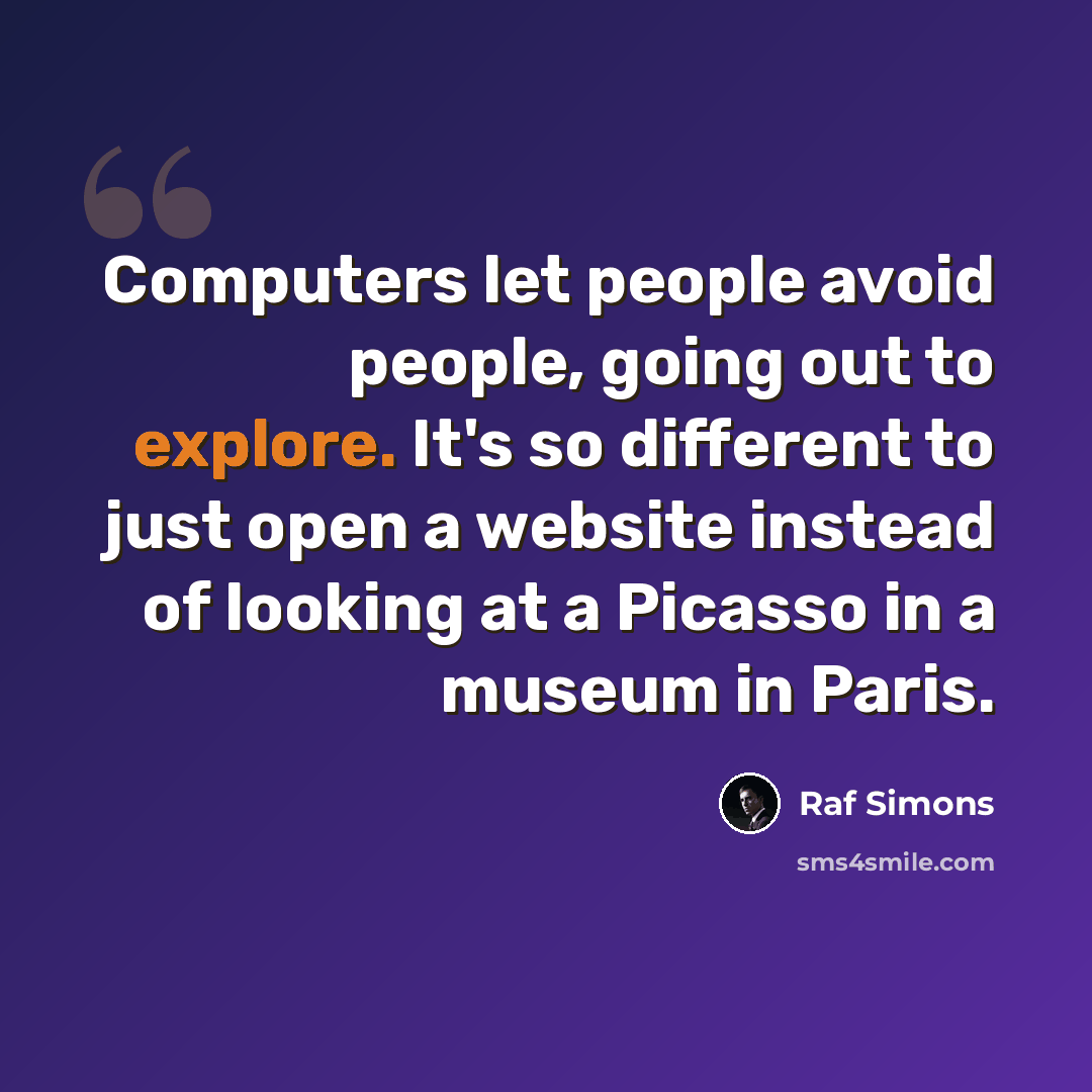 “Computers let people avoid people, going out to explore. It's so different to just open a website instead of looking at a Picasso in a museum in Paris.” quote by Raf Simons