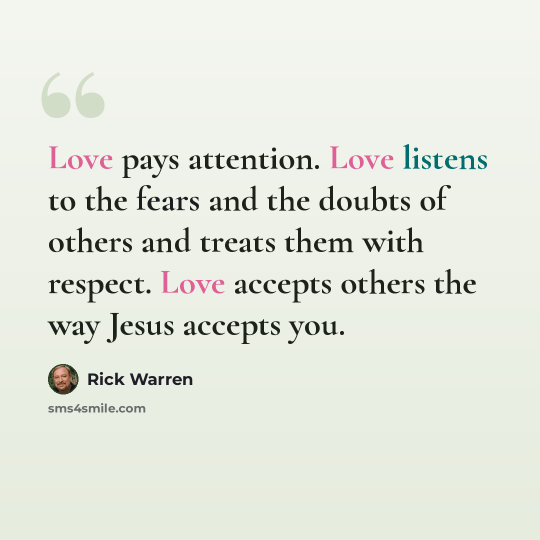 “Love pays attention. Love listens to the fears and the doubts of others and treats them with respect. Love accepts others the way Jesus accepts you.” quote by Rick Warren