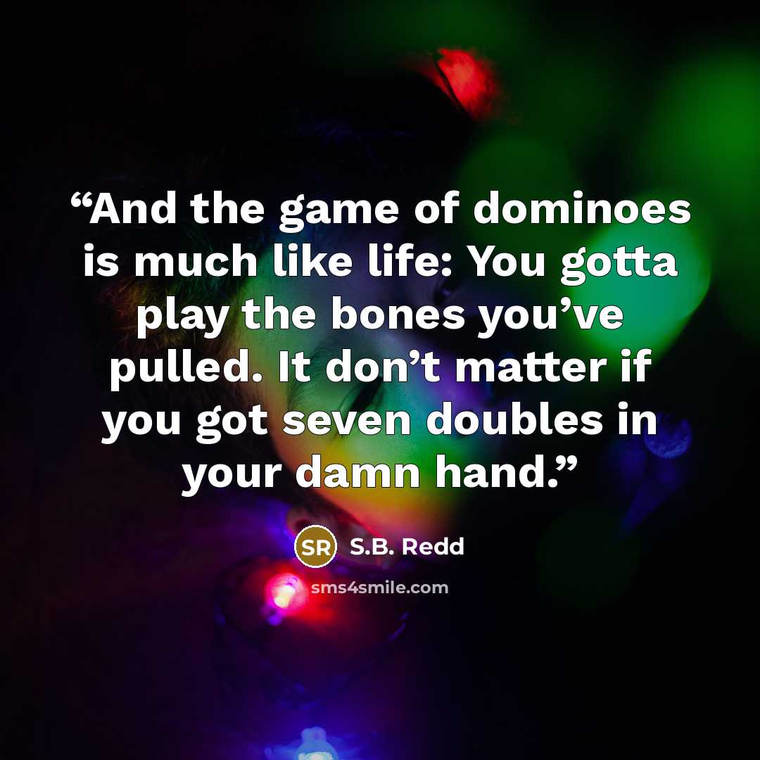 “And the game of dominoes is much like life: You gotta play the bones you’ve pulled. It don’t matter if you got seven doubles in your damn hand.” quote by S.B. Redd