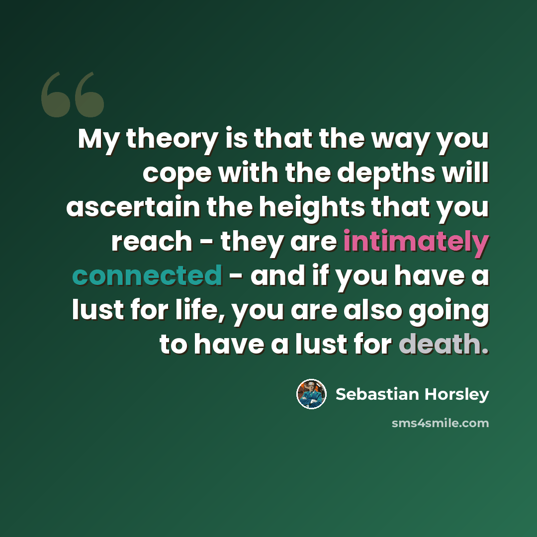 “My theory is that the way you cope with the depths will ascertain the heights that you reach - they are intimately connected - and if you have a lust for life, you are also going to have a lust for death.” quote by Sebastian Horsley