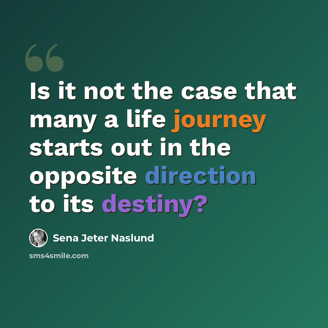 “Is it not the case that many a life journey starts out in the opposite direction to its destiny?” quote by Sena Jeter Naslund