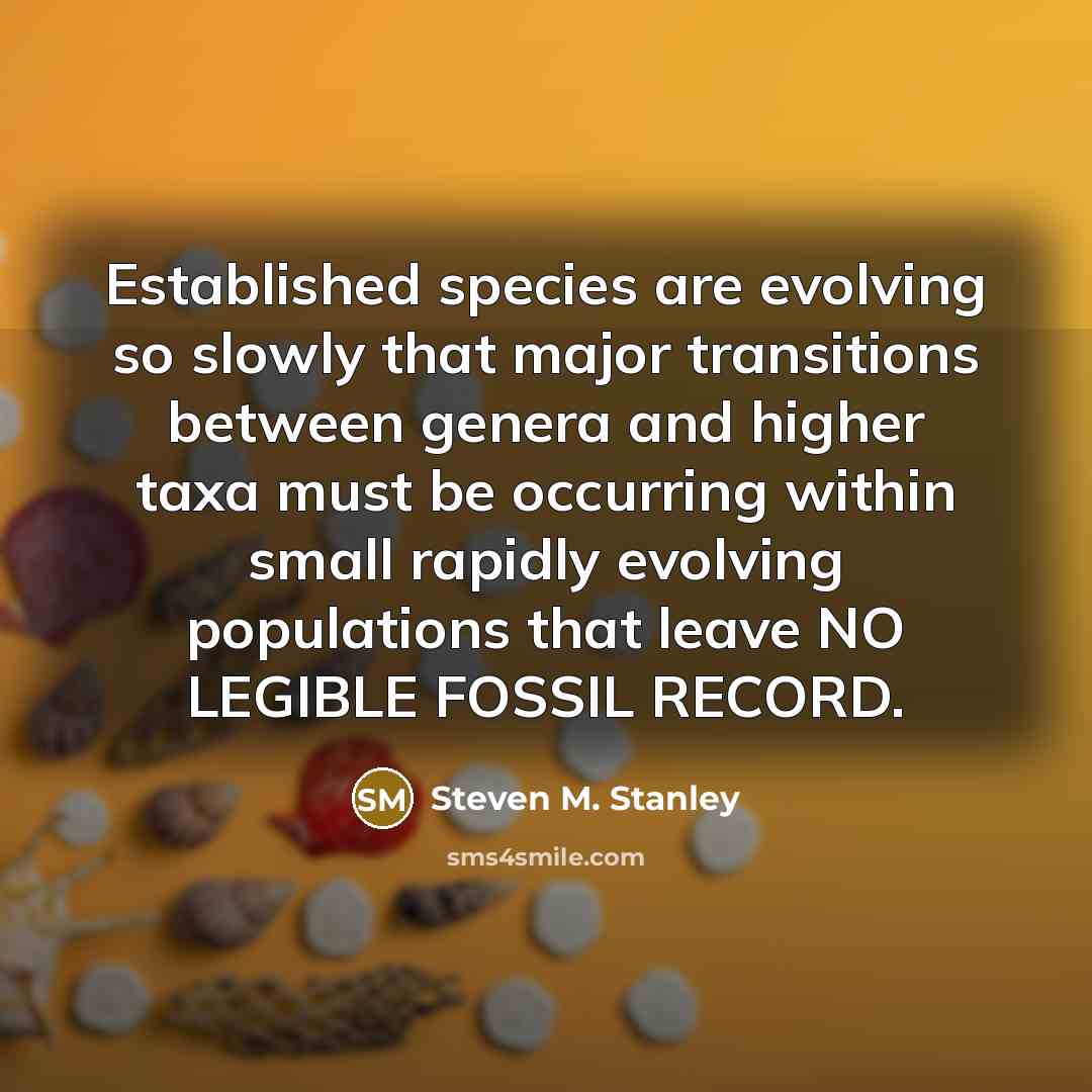 “Established species are evolving so slowly that major transitions between genera and higher taxa must be occurring within small rapidly evolving populations that leave NO LEGIBLE FOSSIL RECORD.” quote by Steven M. Stanley