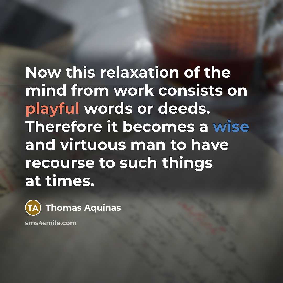 “Now this relaxation of the mind from work consists on playful words or deeds. Therefore it becomes a wise and virtuous man to have recourse to such things at times.” quote by Thomas Aquinas
