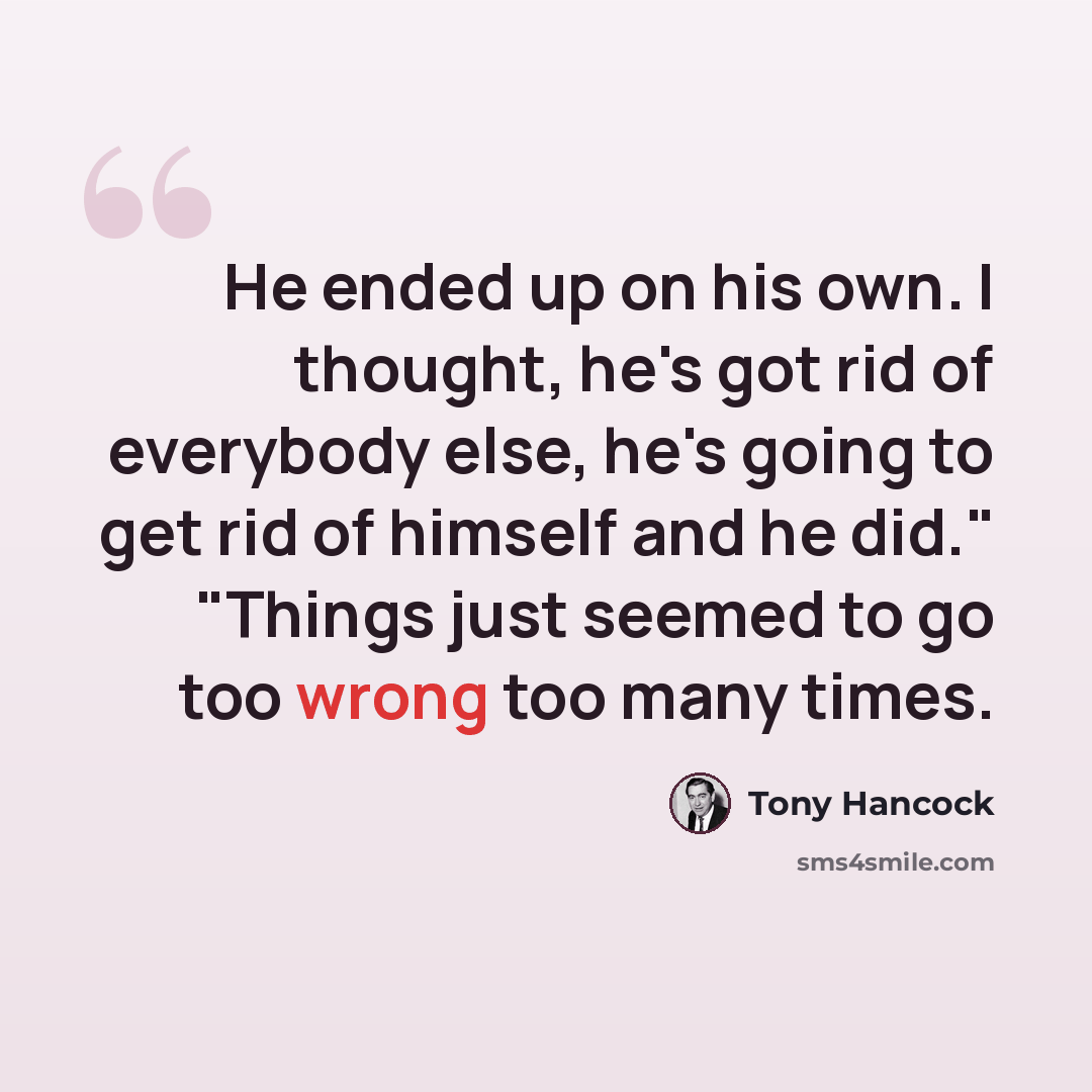 “He ended up on his own. I thought, he's got rid of everybody else, he's going to get rid of himself and he did." "Things just seemed to go too wrong too many times.” quote by Tony Hancock