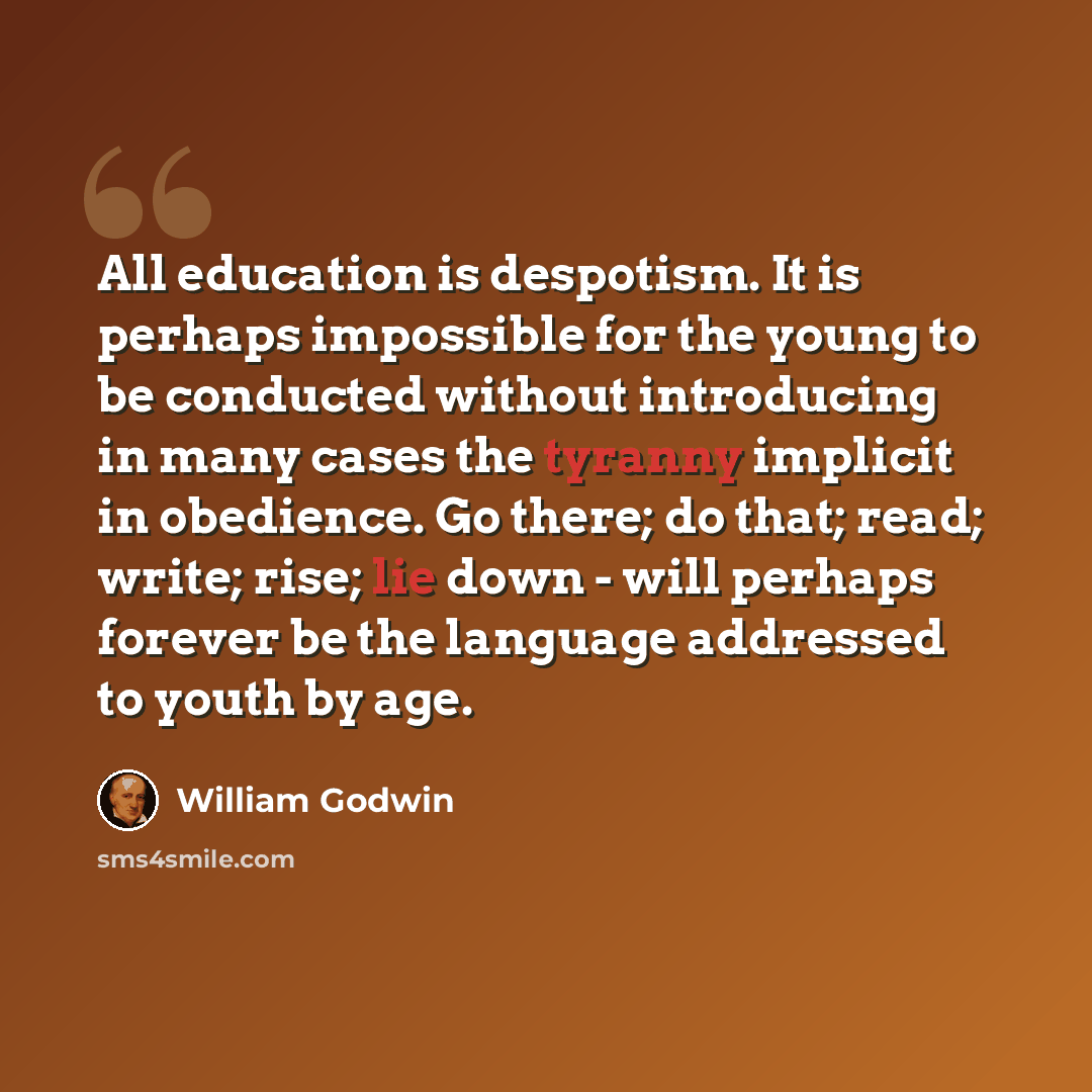 “All education is despotism. It is perhaps impossible for the young to be conducted without introducing in many cases the tyranny implicit in obedience. Go there; do that; read; write; rise; lie down - will perhaps forever be the language addressed to youth by age.” quote by William Godwin