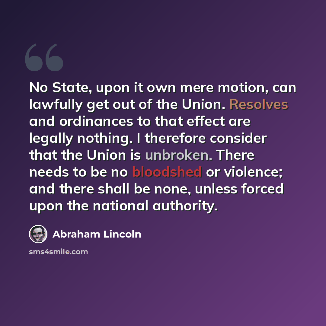 “No State, upon it own mere motion, can lawfully get out of the Union. Resolves and ordinances to that effect are legally nothing. I therefore consider that the Union is unbroken. There needs to be no bloodshed or violence; and there shall be none, unless forced upon the national authority.” quote by Abraham Lincoln