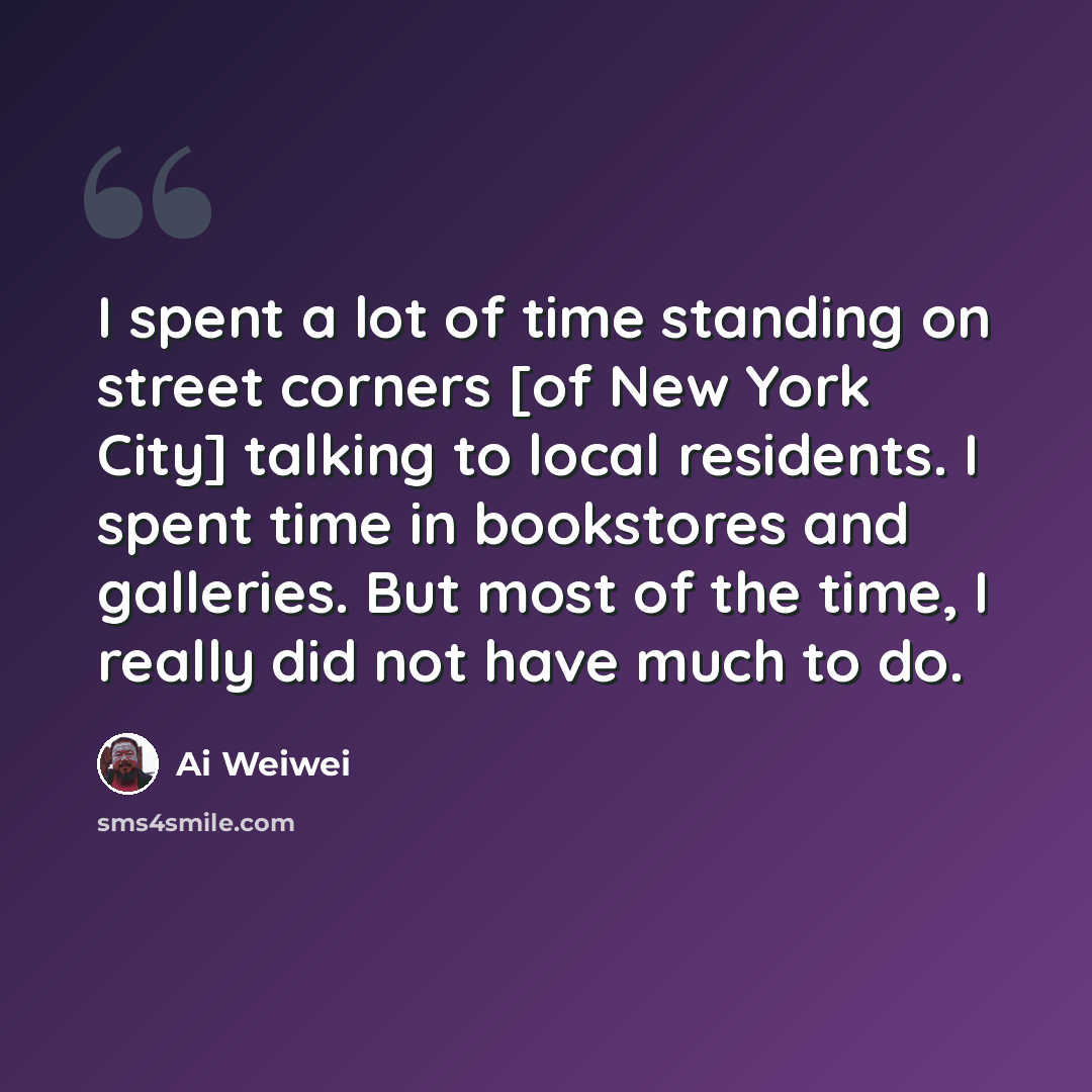 “I spent a lot of time standing on street corners [of New York City] talking to local residents. I spent time in bookstores and galleries. But most of the time, I really did not have much to do.” quote by Ai Weiwei