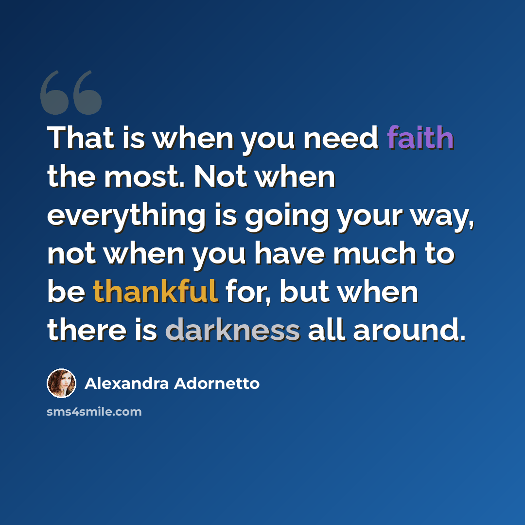 “That is when you need faith the most. Not when everything is going your way, not when you have much to be thankful for, but when there is darkness all around.” quote by Alexandra Adornetto