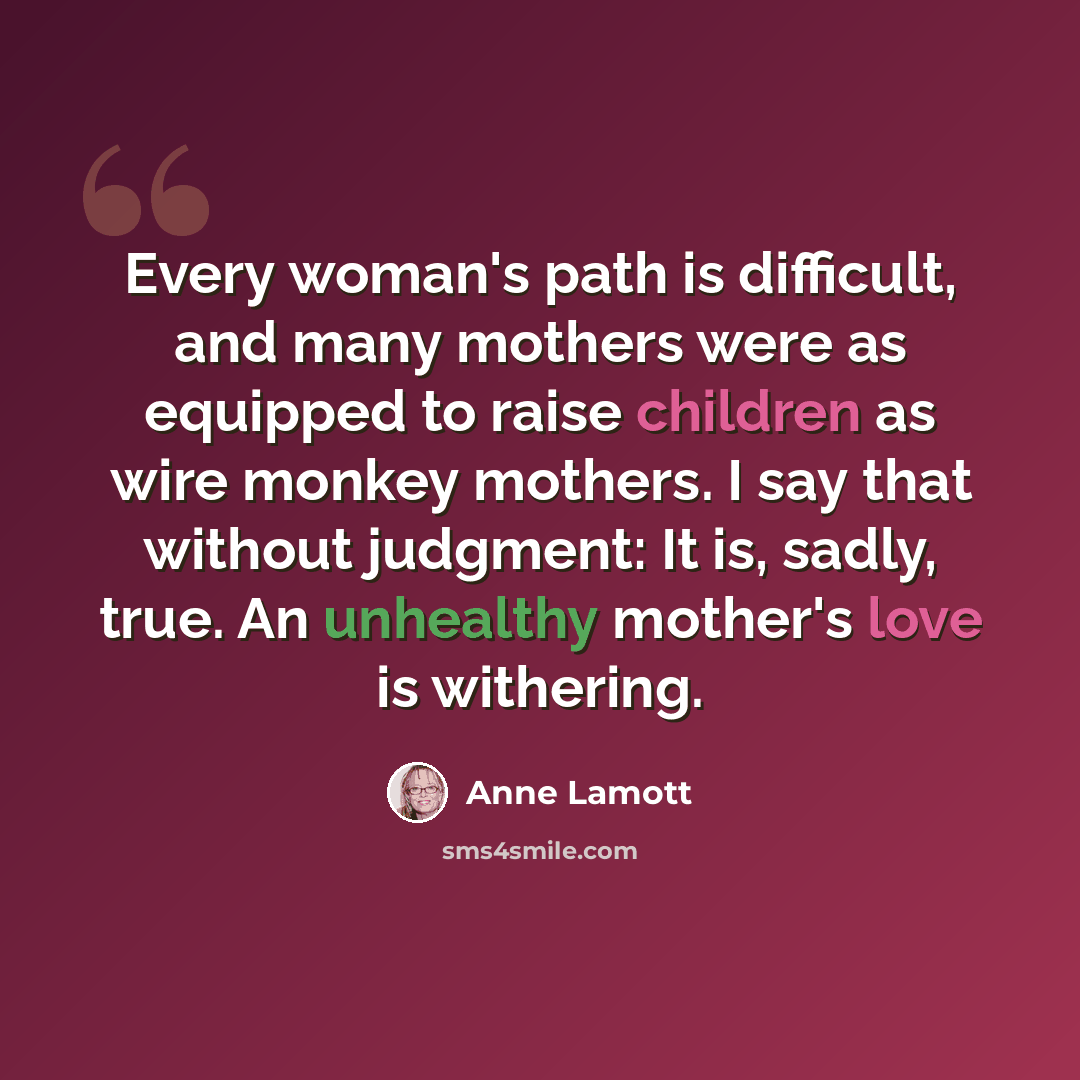 “Every woman's path is difficult, and many mothers were as equipped to raise children as wire monkey mothers. I say that without judgment: It is, sadly, true. An unhealthy mother's love is withering.” quote by Anne Lamott