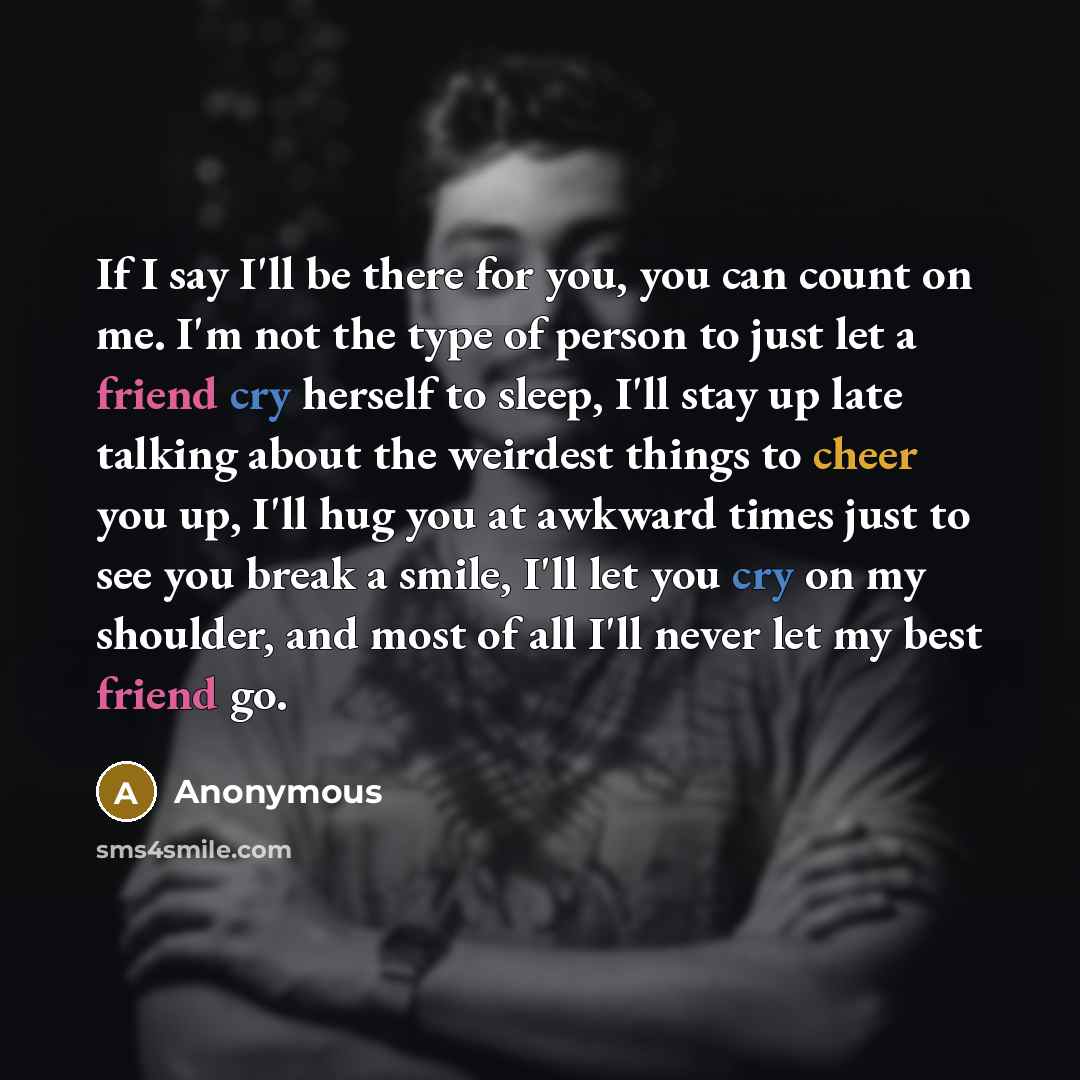 “If I say I'll be there for you, you can count on me. I'm not the type of person to just let a friend cry herself to sleep, I'll stay up late talking about the weirdest things to cheer you up, I'll hug you at awkward times just to see you break a smile, I'll let you cry on my shoulder, and most of…” quote by Anonymous