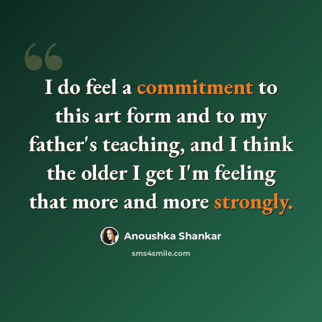 “I do feel a commitment to this art form and to my father's teaching, and I think the older I get I'm feeling that more and more strongly.” quote by Anoushka Shankar