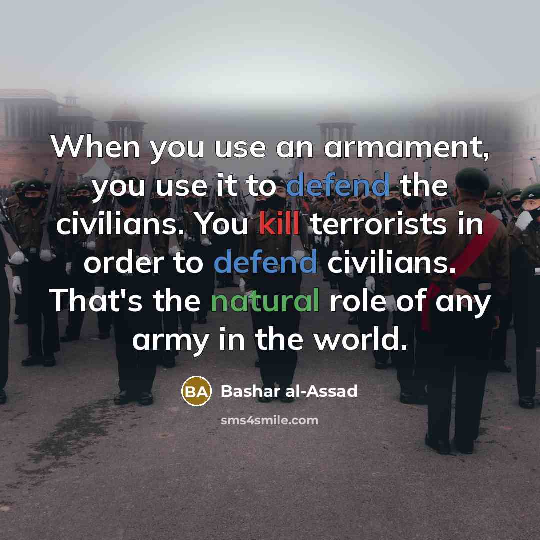 “When you use an armament, you use it to defend the civilians. You kill terrorists in order to defend civilians. That's the natural role of any army in the world.” quote by Bashar al-Assad