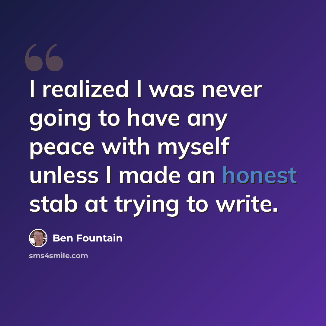 “I realized I was never going to have any peace with myself unless I made an honest stab at trying to write.” quote by Ben Fountain