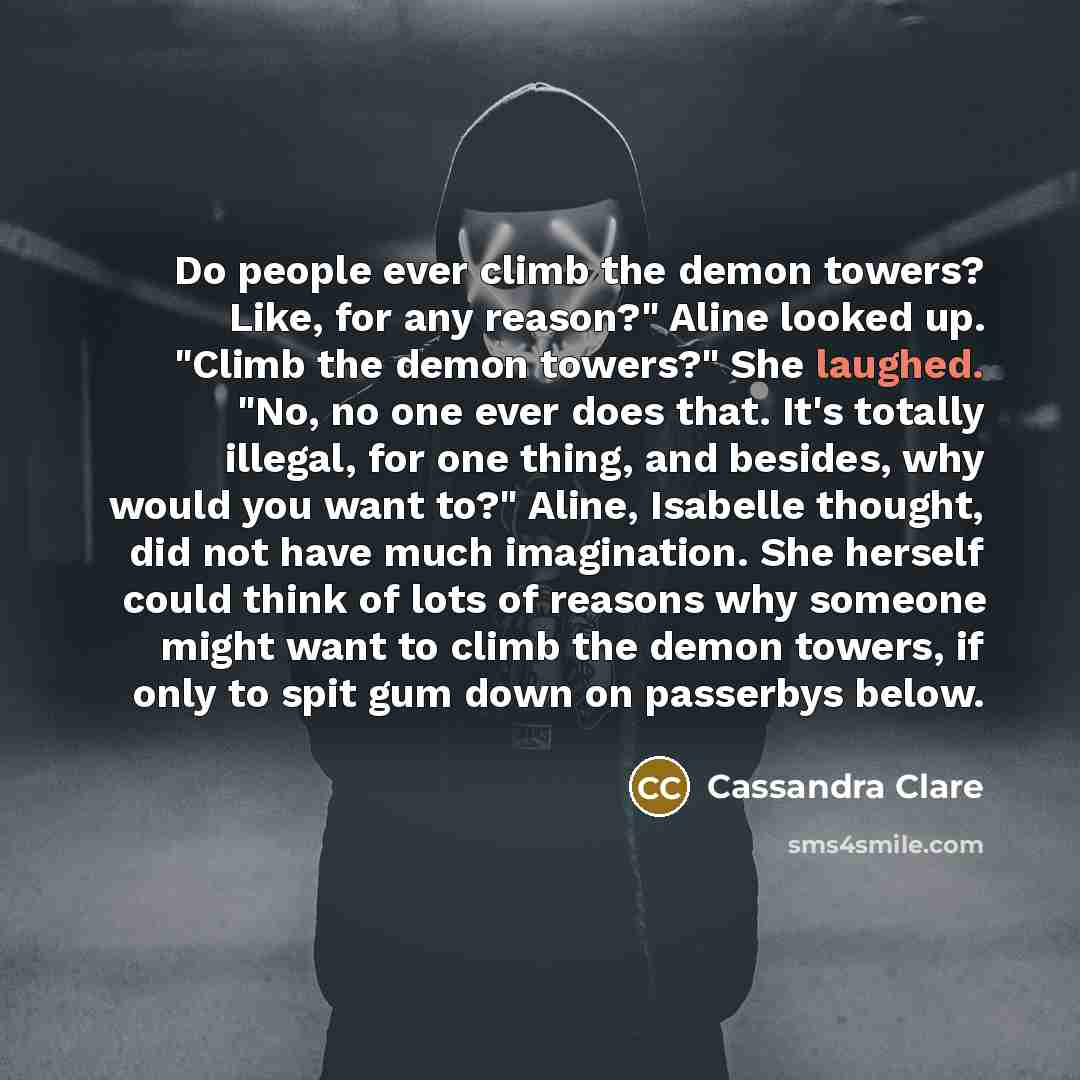 “Do people ever climb the demon towers? Like, for any reason?" Aline looked up. "Climb the demon towers?" She laughed. "No, no one ever does that. It's totally illegal, for one thing, and besides, why would you want to?" Aline, Isabelle thought, did not have much imagination. She herself could…” quote by Cassandra Clare