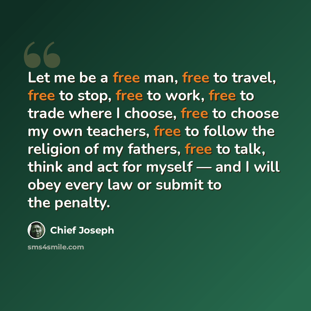 “Let me be a free man, free to travel, free to stop, free to work, free to trade where I choose, free to choose my own teachers, free to follow the religion of my fathers, free to talk, think and act for myself — and I will obey every law or submit to the penalty.” quote by Chief Joseph