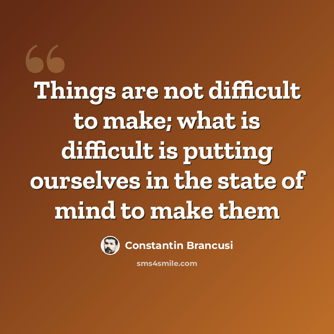 “Things are not difficult to make; what is difficult is putting ourselves in the state of mind to make them” quote by Constantin Brancusi