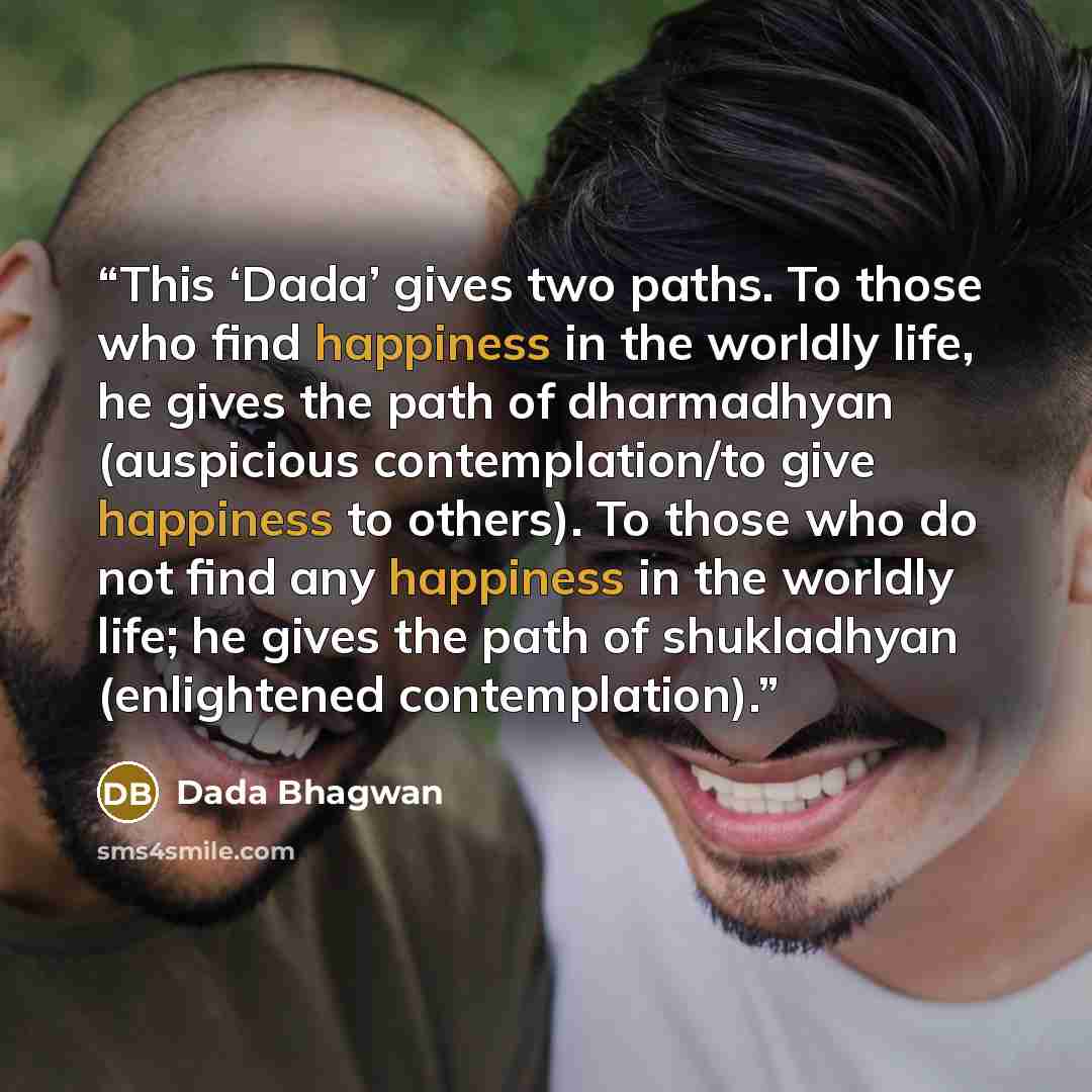 “This ‘Dada’ gives two paths. To those who find happiness in the worldly life, he gives the path of dharmadhyan (auspicious contemplation/to give happiness to others). To those who do not find any happiness in the worldly life; he gives the path of shukladhyan (enlightened contemplation).” quote by Dada Bhagwan