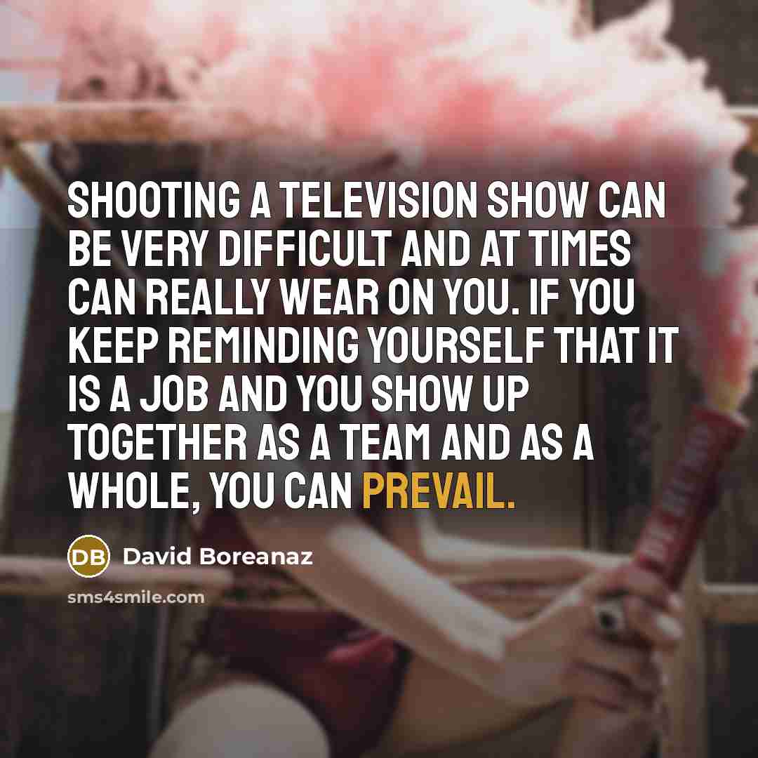 “Shooting a television show can be very difficult and at times can really wear on you. If you keep reminding yourself that it is a job and you show up together as a team and as a whole, you can prevail.” quote by David Boreanaz