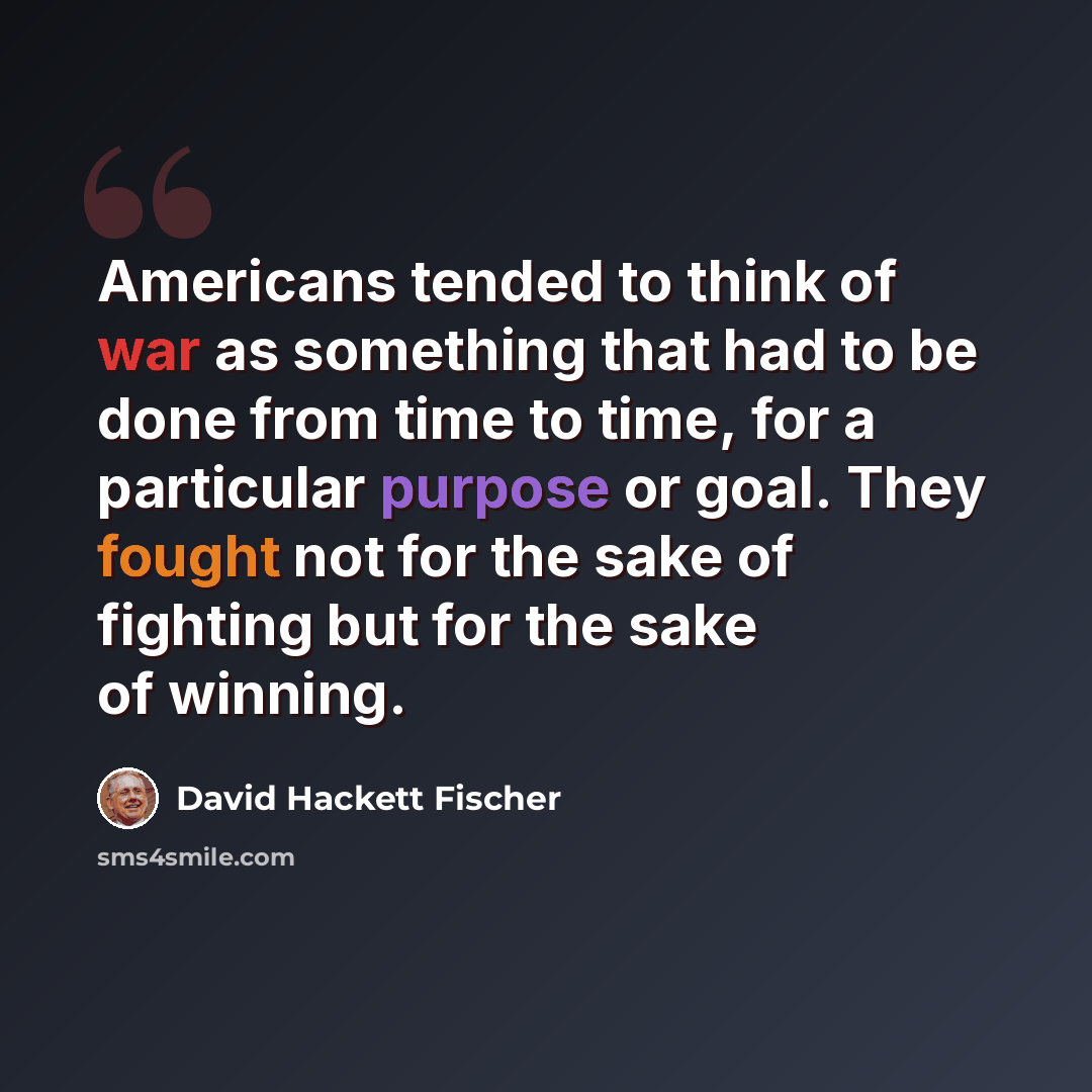 “Americans tended to think of war as something that had to be done from time to time, for a particular purpose or goal. They fought not for the sake of fighting but for the sake of winning.” quote by David Hackett Fischer