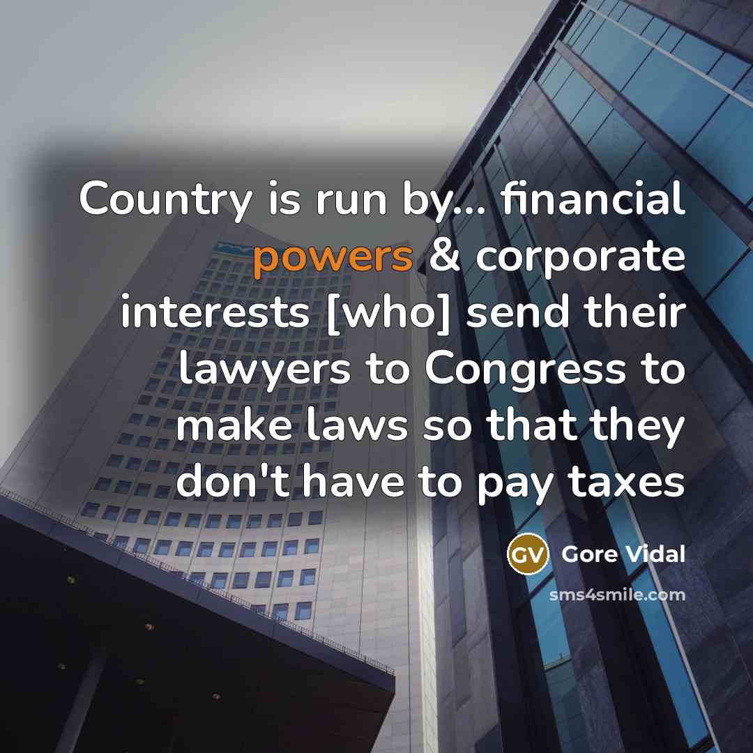 “Country is run by... financial powers & corporate interests [who] send their lawyers to Congress to make laws so that they don't have to pay taxes” quote by Gore Vidal