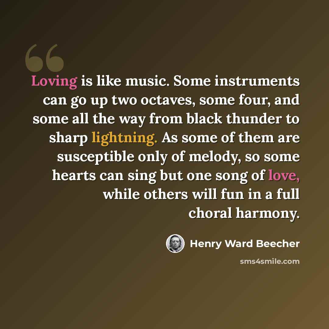 “Loving is like music. Some instruments can go up two octaves, some four, and some all the way from black thunder to sharp lightning. As some of them are susceptible only of melody, so some hearts can sing but one song of love, while others will fun in a full choral harmony.” quote by Henry Ward Beecher