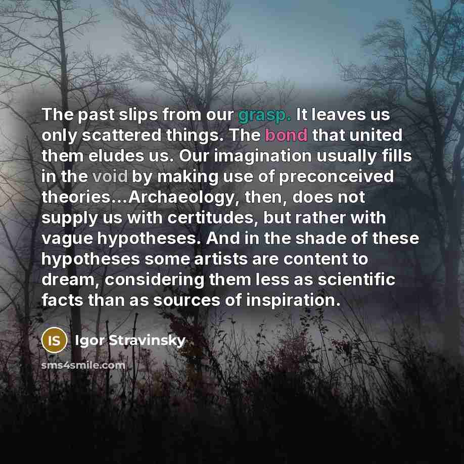 “The past slips from our grasp. It leaves us only scattered things. The bond that united them eludes us. Our imagination usually fills in the void by making use of preconceived theories...Archaeology, then, does not supply us with certitudes, but rather with vague hypotheses. And in the shade of…” quote by Igor Stravinsky