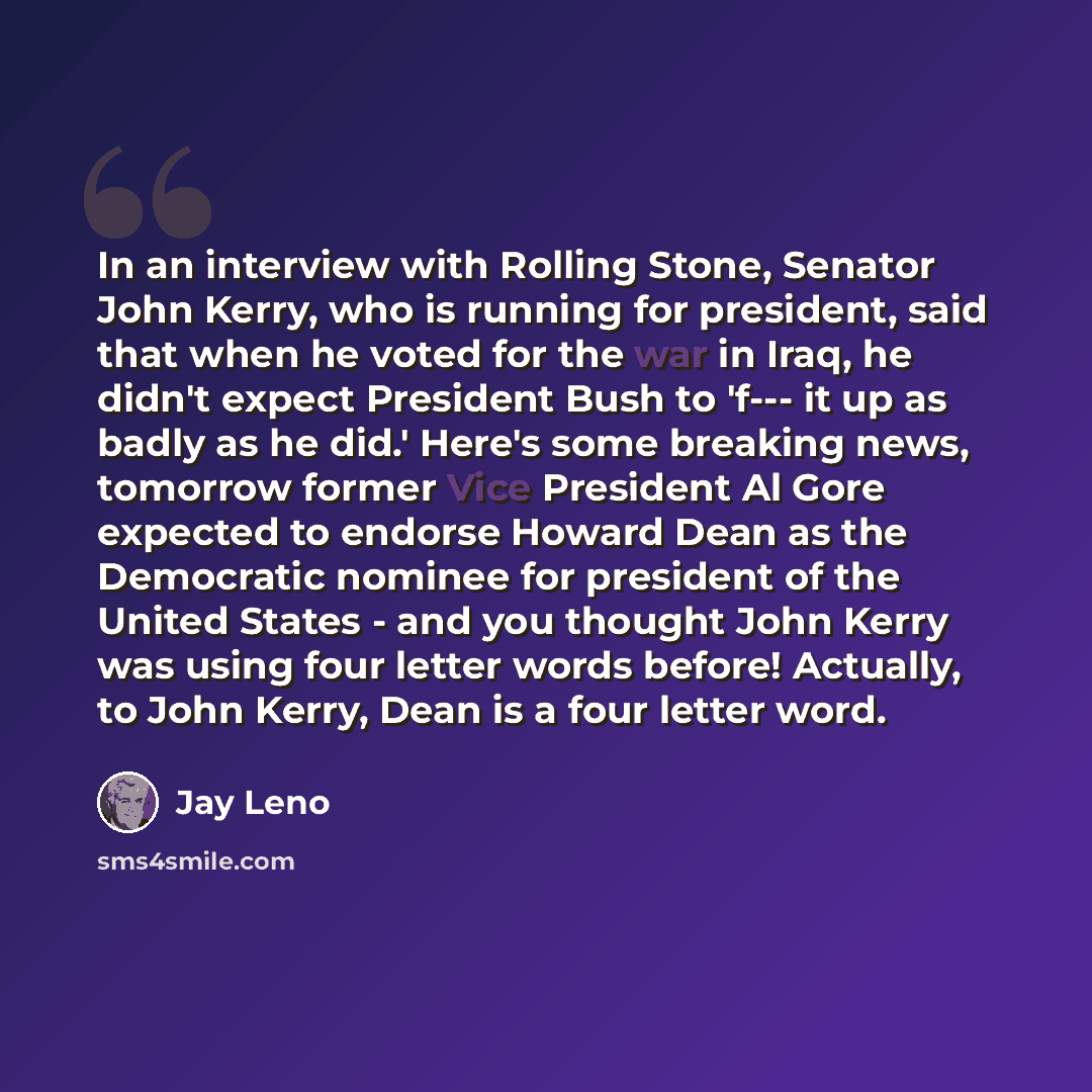 “In an interview with Rolling Stone, Senator John Kerry, who is running for president, said that when he voted for the war in Iraq, he didn't expect President Bush to 'f--- it up as badly as he did.' Here's some breaking news, tomorrow former Vice President Al Gore expected to endorse Howard Dean…” quote by Jay Leno