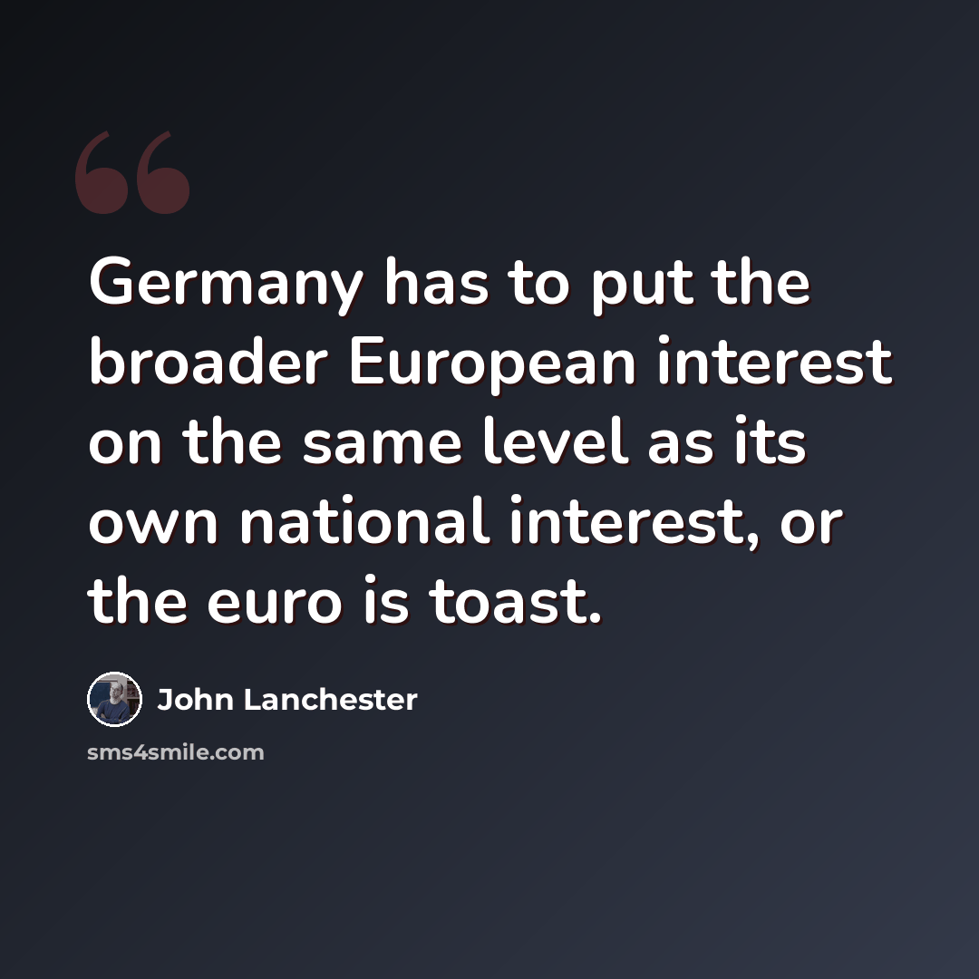 “Germany has to put the broader European interest on the same level as its own national interest, or the euro is toast.” quote by John Lanchester