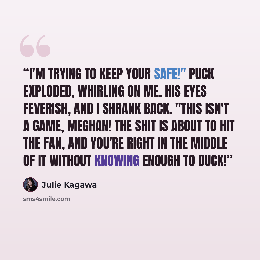“I'm trying to keep your safe!" Puck exploded, whirling on me. His eyes feverish, and I shrank back. "This isn't a game, Meghan! The shit is about to hit the fan, and you're right in the middle of it without knowing enough to duck!” quote by Julie Kagawa