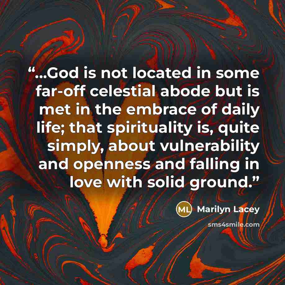 “...God is not located in some far-off celestial abode but is met in the embrace of daily life; that spirituality is, quite simply, about vulnerability and openness and falling in love with solid ground.” quote by Marilyn Lacey