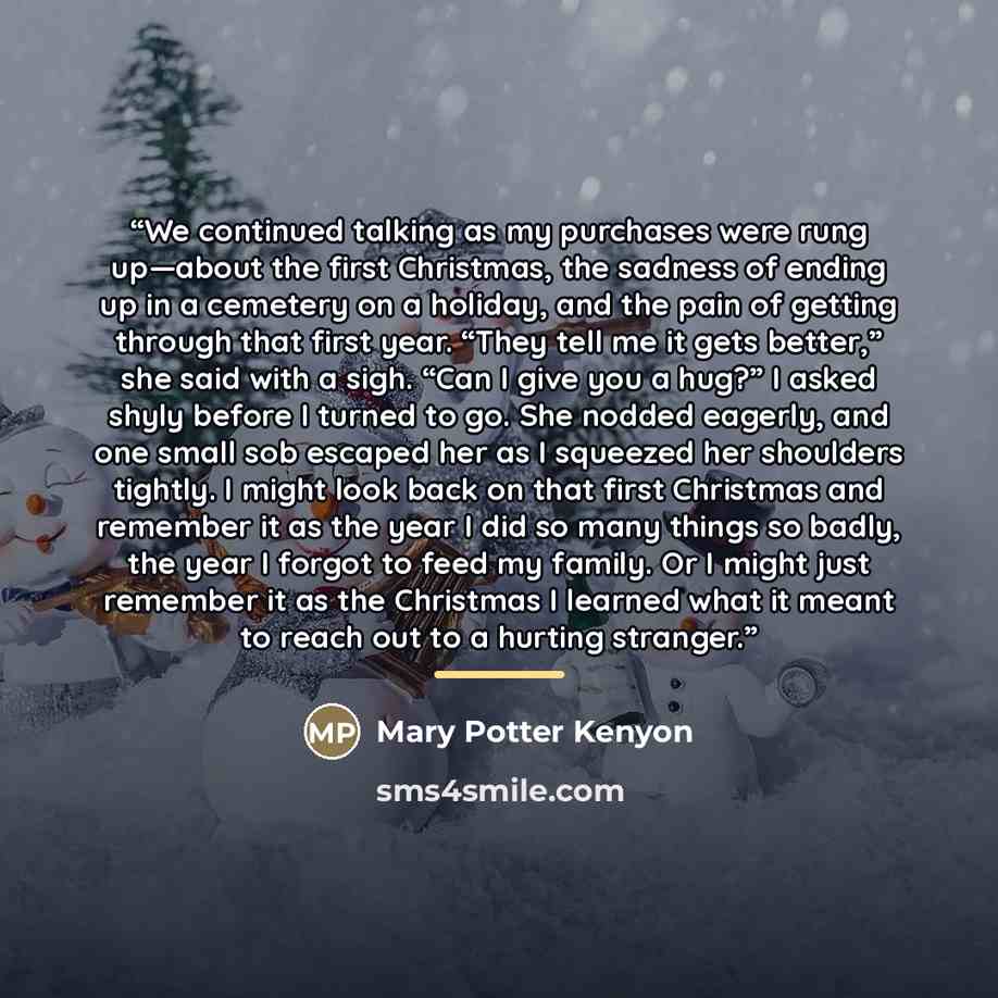 “We continued talking as my purchases were rung up—about the first Christmas, the sadness of ending up in a cemetery on a holiday, and the pain of getting through that first year. “They tell me it gets better,” she said with a sigh. “Can I give you a hug?” I asked shyly before I turned to go. She…” quote by Mary Potter Kenyon