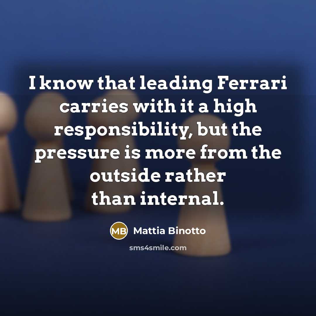 “I know that leading Ferrari carries with it a high responsibility, but the pressure is more from the outside rather than internal.” quote by Mattia Binotto