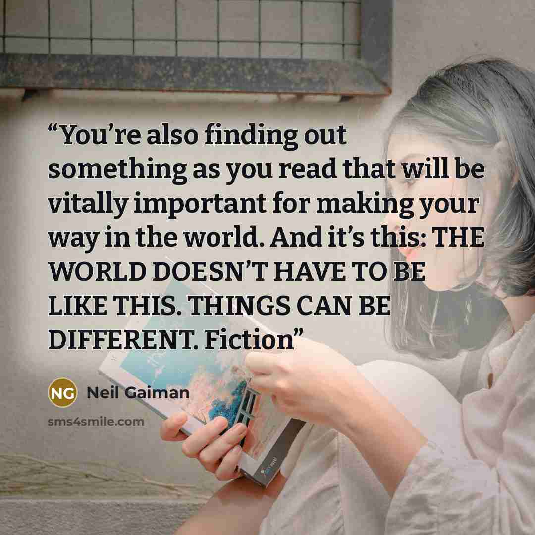 “You’re also finding out something as you read that will be vitally important for making your way in the world. And it’s this: THE WORLD DOESN’T HAVE TO BE LIKE THIS. THINGS CAN BE DIFFERENT. Fiction” quote by Neil Gaiman