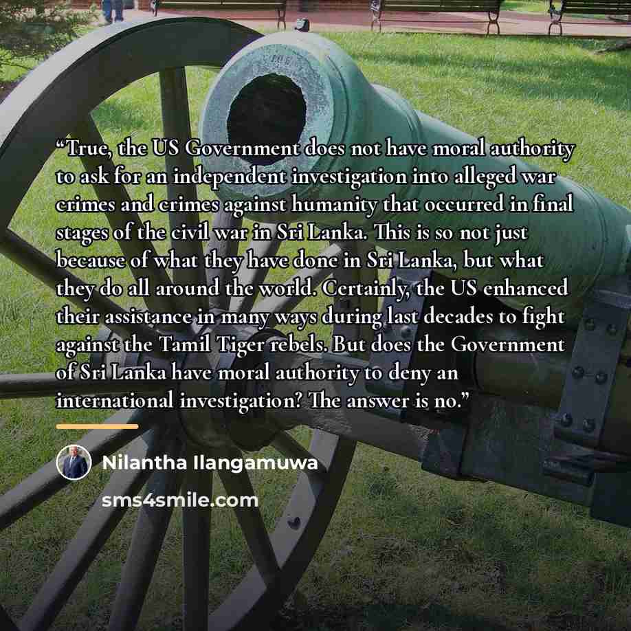 “True, the US Government does not have moral authority to ask for an independent investigation into alleged war crimes and crimes against humanity that occurred in final stages of the civil war in Sri Lanka. This is so not just because of what they have done in Sri Lanka, but what they do all…” quote by Nilantha Ilangamuwa