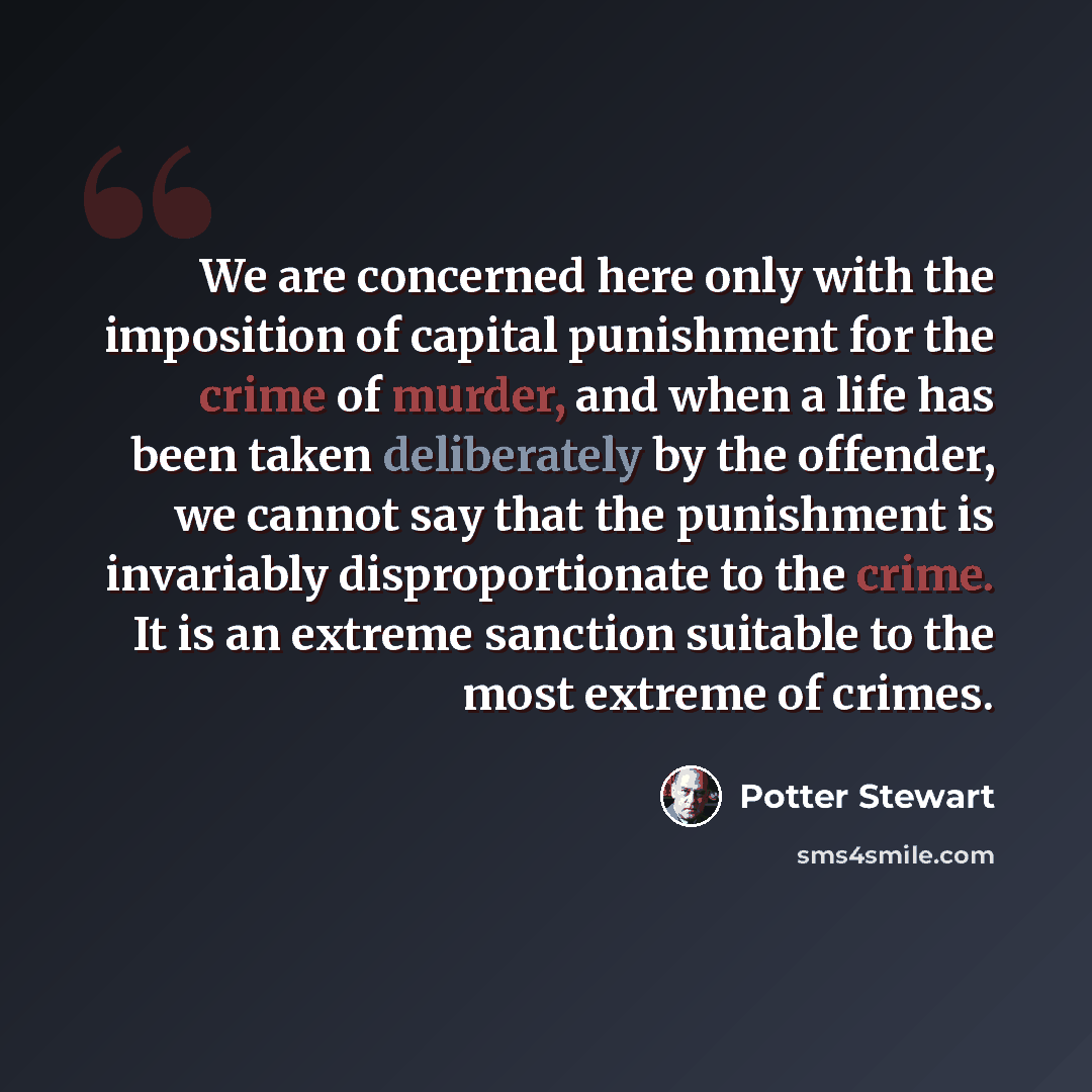 “We are concerned here only with the imposition of capital punishment for the crime of murder, and when a life has been taken deliberately by the offender, we cannot say that the punishment is invariably disproportionate to the crime. It is an extreme sanction suitable to the most extreme of crimes.” quote by Potter Stewart